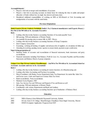Accomplishments:
• Played a vital role in merger and consolidation of accounts
• Played a vital role in assessing accounts on timely basis for reducing the time in audits and proper
allocation of funds without loss on single day interest and many more
• Shouldered additional responsibilities of working on MIS at HO-Branch or Unit Accounting and
amalgamation of accounts with the main books
Previous Originations
Shahi Exports Private Limited, Faridabad (India’s No.1 Garment manufacturer and Exports House) -
Dec’06 to Oct’08 with as Sr. Accounts Executive
Role:
• Looking after day-to-day business accounting functions of Accounts payable Team
• Bill passing, TDS and submission of Return Timely
• Accountable for passing entry to nature bills in ERP - Movex
• Looking after day-to-day business accounting functions of Group Companies
• Inter Company transactions
• Examining, verifying & booking of supplier and advances list of suppliers, its circulation & follow-up
• Attending & resolving pending invoice queries to ensure timely payment as per credit terms
Supervising preparation of:
• Statutory books of accounts and reconciliation of financial statements, bank statements and party
reconciliation.
• Financial statements including Trial Balance, Profit & Loss A/c, Accounts Payables and Receivables
Statements and Balance Sheets of group companies
Unique Core Pipe Private Limited, Muzaffarnagar – Jun’04 to Nov’06 with as Sr. Accountant Joined as
Assistant- Accounts and rose to Sr. Accountant
Role:l
• Looking after day-to-day business accounting & Liaison functions of a Manufacturing unit
• Looking after Sales Accounting and Purchase Accounting
• Direct Coordinate with Banks, Excise Department,Sales Tax Department for matter like Sales Tax
and Excise cases ,Limit and Export an d various Sales Tax forms
• Bank reconciliation, Party reconciliation
• Maintain Excise Register, FBT
• Sales Tax, Service Tax and TDS issue and Deposit of Tax and Return as well
• Bill passing, TDS and submission of Return Timely
• Coordination with various Departments and Bank and Auditors
• Looking after day-to-day business accounting functions up to Finalisation of Balance Sheet
Education
2012 MBA (Finance) from Maharishi Dayanand University, Rohtak
2004 B.Com. from S. D. College, Muzaffarnagar,Chaudhary Chran Singh University, Meerut
2002 DNIIT (Computer Application Program) from NIIT
 