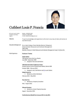 CuthbertLouisP.Francia
#13 Juan Luna St. Pacita
Complex, San Pedro,
Laguna
Mobile: +639199112282
Telephone: 028472903
E-mail: cuthbertfrancia@gmail.com
Objective
EducationalBackground
To put my knowledge and experience to the test to any class of sales and service at
any field of work.
De La Salle-College of Saint Benilde (Manila, Philippines)
School of Hotel, Restaurant and Institution Management
2005-2009
BachelorofScienceinHotel,RestaurantandInstitutionManagementmajorinCulinaryArts
WorkExperience Practicum I Trainee
Chef’s Station
Taft Avenue corner Vito Cruz, Manila
July 2008 – September 2008
 Assigned in Hot and Cold Kitchen
CSB Hotel Internation Conference Center
Arellano Avenue corner Estrada Street Malate, Manila 1004
October 2008 – February 2010
 Assigned in Hot, Cold Kitchen and À la carte Station
Global Fusion Inc
 Worked as a Direct Distributor
February 2010 – May 2010
Picar Dev’t Inc
 Worked as a Property Consultant
May – August 2010
Filinvest Premiere
 Worked as a Senior Property Executive
August – December 2010
Family Business (Retail) from January 2011 to July 2011
 