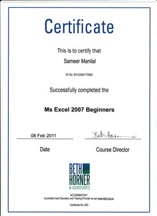 Certlfl cate
This is to certify that
Sameer Manilal
lD No: 8312295173083
Successfu I ly com pleted the
Ms Excel 2007 Beginners
08 Feb 2011
Date Course Director
BITllI
rlORIIIfi
& ASSOCIATIS
Accred ited tsett Ed ucation lnco?il:fl3Xlrt'1,0., as per www. isett. ors.za
Certificate No: 603
 
