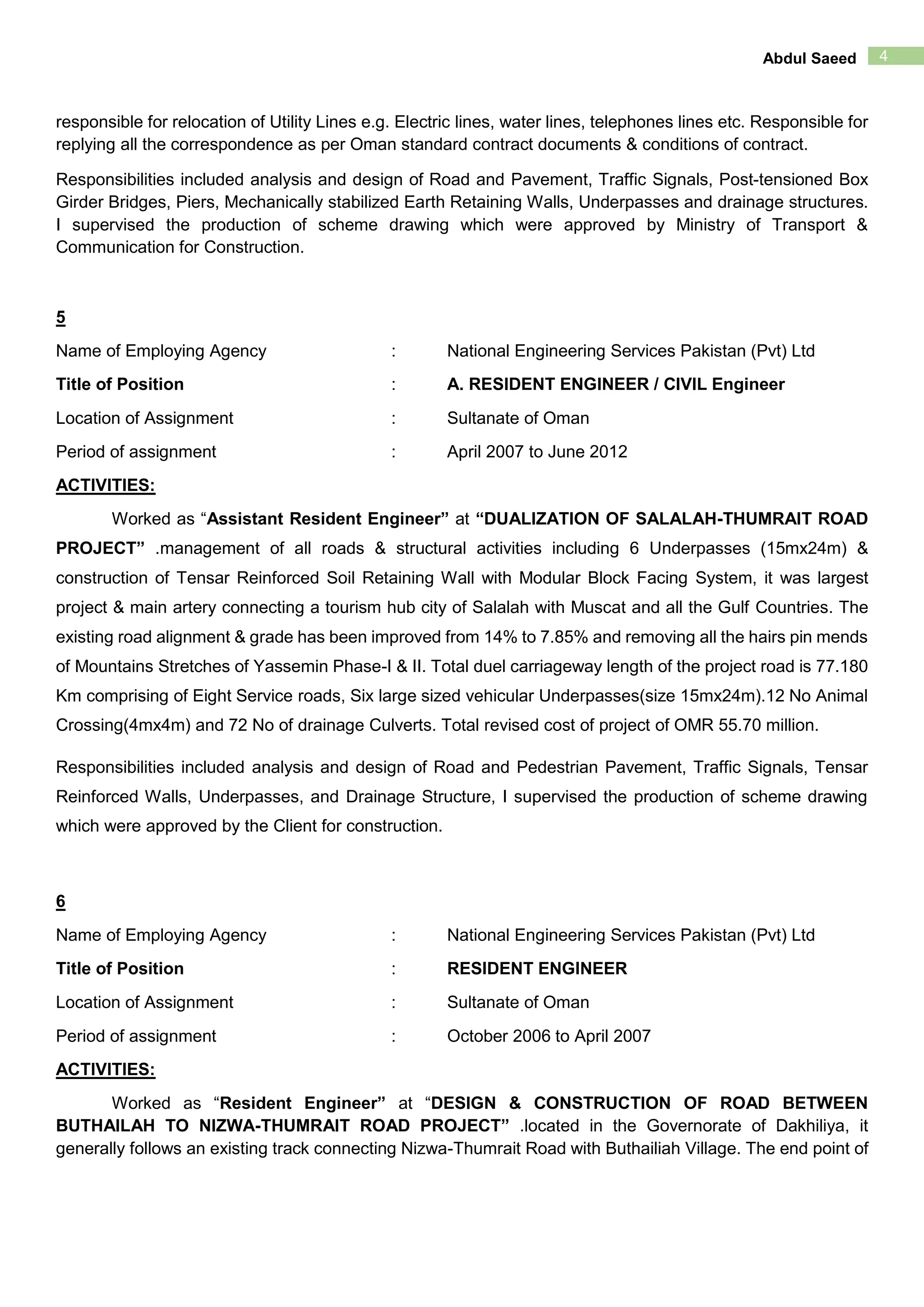 4Abdul Saeed
responsible for relocation of Utility Lines e.g. Electric lines, water lines, telephones lines etc. Responsible for
replying all the correspondence as per Oman standard contract documents & conditions of contract.
Responsibilities included analysis and design of Road and Pavement, Traffic Signals, Post-tensioned Box
Girder Bridges, Piers, Mechanically stabilized Earth Retaining Walls, Underpasses and drainage structures.
I supervised the production of scheme drawing which were approved by Ministry of Transport &
Communication for Construction.
5
Name of Employing Agency : National Engineering Services Pakistan (Pvt) Ltd
Title of Position : A. RESIDENT ENGINEER / CIVIL Engineer
Location of Assignment : Sultanate of Oman
Period of assignment : April 2007 to June 2012
ACTIVITIES:
Worked as “Assistant Resident Engineer” at “DUALIZATION OF SALALAH-THUMRAIT ROAD
PROJECT” .management of all roads & structural activities including 6 Underpasses (15mx24m) &
construction of Tensar Reinforced Soil Retaining Wall with Modular Block Facing System, it was largest
project & main artery connecting a tourism hub city of Salalah with Muscat and all the Gulf Countries. The
existing road alignment & grade has been improved from 14% to 7.85% and removing all the hairs pin mends
of Mountains Stretches of Yassemin Phase-I & II. Total duel carriageway length of the project road is 77.180
Km comprising of Eight Service roads, Six large sized vehicular Underpasses(size 15mx24m).12 No Animal
Crossing(4mx4m) and 72 No of drainage Culverts. Total revised cost of project of OMR 55.70 million.
Responsibilities included analysis and design of Road and Pedestrian Pavement, Traffic Signals, Tensar
Reinforced Walls, Underpasses, and Drainage Structure, I supervised the production of scheme drawing
which were approved by the Client for construction.
6
Name of Employing Agency : National Engineering Services Pakistan (Pvt) Ltd
Title of Position : RESIDENT ENGINEER
Location of Assignment : Sultanate of Oman
Period of assignment : October 2006 to April 2007
ACTIVITIES:
Worked as “Resident Engineer” at “DESIGN & CONSTRUCTION OF ROAD BETWEEN
BUTHAILAH TO NIZWA-THUMRAIT ROAD PROJECT” .located in the Governorate of Dakhiliya, it
generally follows an existing track connecting Nizwa-Thumrait Road with Buthailiah Village. The end point of
 