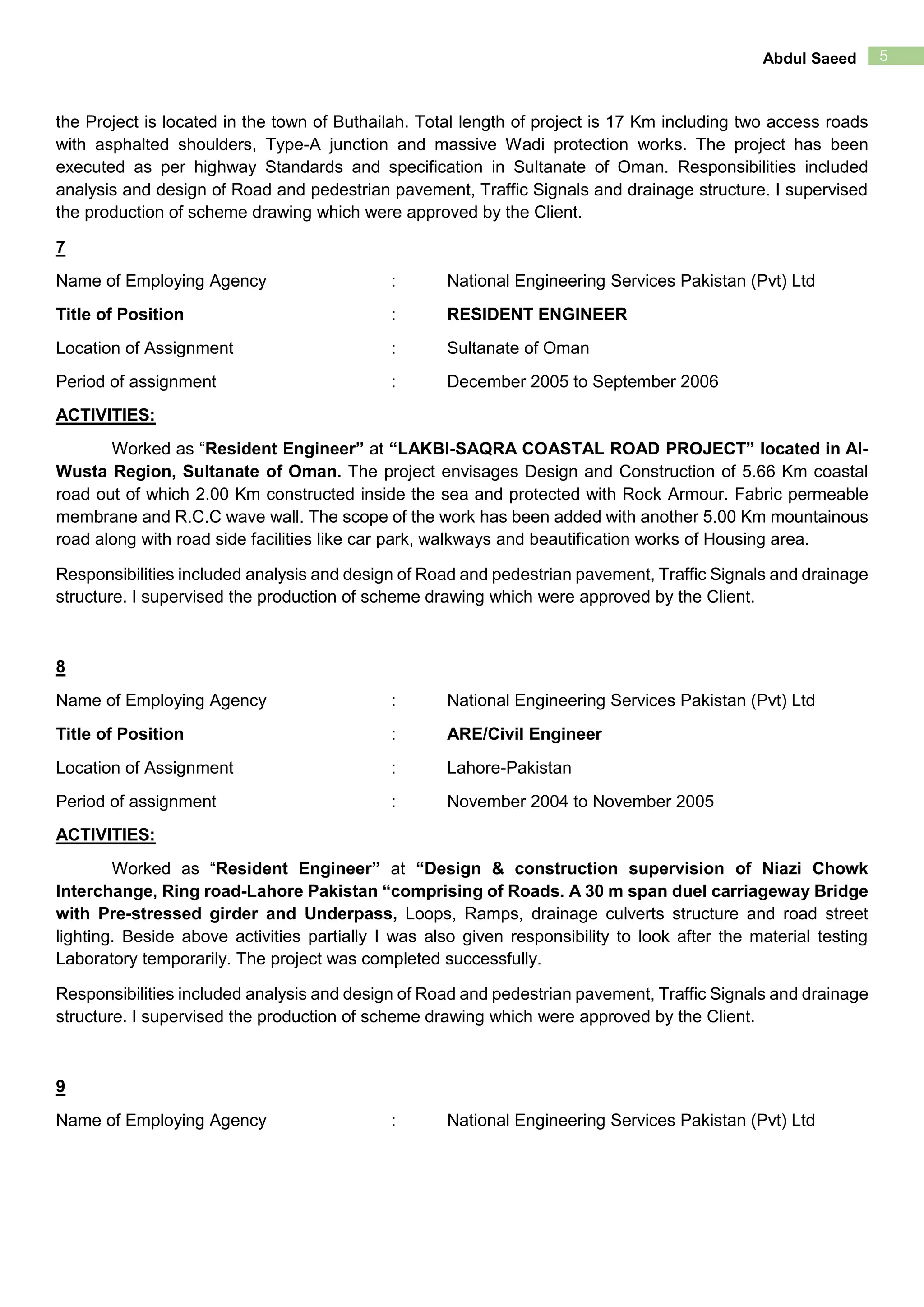 5Abdul Saeed
the Project is located in the town of Buthailah. Total length of project is 17 Km including two access roads
with asphalted shoulders, Type-A junction and massive Wadi protection works. The project has been
executed as per highway Standards and specification in Sultanate of Oman. Responsibilities included
analysis and design of Road and pedestrian pavement, Traffic Signals and drainage structure. I supervised
the production of scheme drawing which were approved by the Client.
7
Name of Employing Agency : National Engineering Services Pakistan (Pvt) Ltd
Title of Position : RESIDENT ENGINEER
Location of Assignment : Sultanate of Oman
Period of assignment : December 2005 to September 2006
ACTIVITIES:
Worked as “Resident Engineer” at “LAKBI-SAQRA COASTAL ROAD PROJECT” located in Al-
Wusta Region, Sultanate of Oman. The project envisages Design and Construction of 5.66 Km coastal
road out of which 2.00 Km constructed inside the sea and protected with Rock Armour. Fabric permeable
membrane and R.C.C wave wall. The scope of the work has been added with another 5.00 Km mountainous
road along with road side facilities like car park, walkways and beautification works of Housing area.
Responsibilities included analysis and design of Road and pedestrian pavement, Traffic Signals and drainage
structure. I supervised the production of scheme drawing which were approved by the Client.
8
Name of Employing Agency : National Engineering Services Pakistan (Pvt) Ltd
Title of Position : ARE/Civil Engineer
Location of Assignment : Lahore-Pakistan
Period of assignment : November 2004 to November 2005
ACTIVITIES:
Worked as “Resident Engineer” at “Design & construction supervision of Niazi Chowk
Interchange, Ring road-Lahore Pakistan “comprising of Roads. A 30 m span duel carriageway Bridge
with Pre-stressed girder and Underpass, Loops, Ramps, drainage culverts structure and road street
lighting. Beside above activities partially I was also given responsibility to look after the material testing
Laboratory temporarily. The project was completed successfully.
Responsibilities included analysis and design of Road and pedestrian pavement, Traffic Signals and drainage
structure. I supervised the production of scheme drawing which were approved by the Client.
9
Name of Employing Agency : National Engineering Services Pakistan (Pvt) Ltd
 