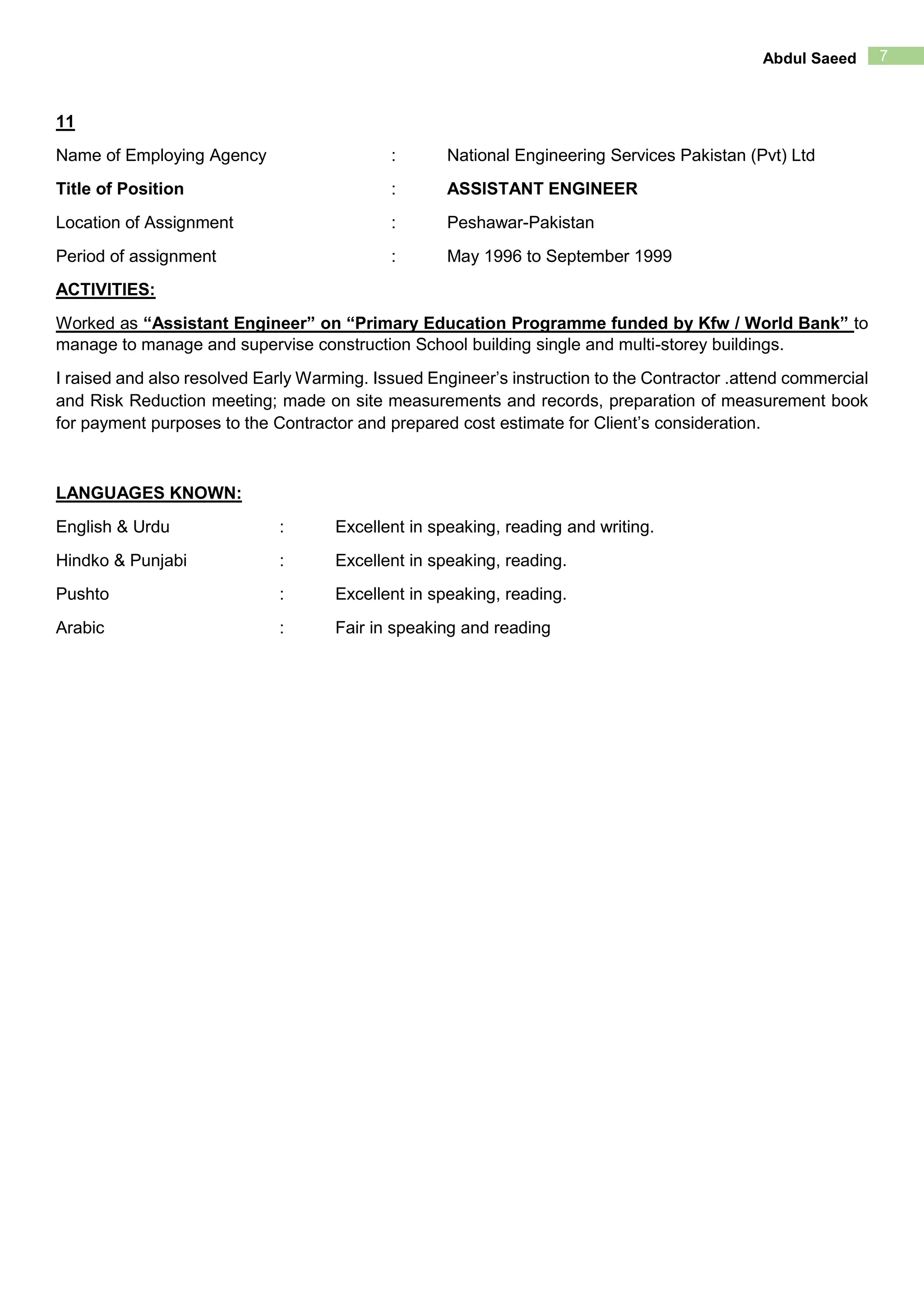7Abdul Saeed
11
Name of Employing Agency : National Engineering Services Pakistan (Pvt) Ltd
Title of Position : ASSISTANT ENGINEER
Location of Assignment : Peshawar-Pakistan
Period of assignment : May 1996 to September 1999
ACTIVITIES:
Worked as “Assistant Engineer” on “Primary Education Programme funded by Kfw / World Bank” to
manage to manage and supervise construction School building single and multi-storey buildings.
I raised and also resolved Early Warming. Issued Engineer’s instruction to the Contractor .attend commercial
and Risk Reduction meeting; made on site measurements and records, preparation of measurement book
for payment purposes to the Contractor and prepared cost estimate for Client’s consideration.
LANGUAGES KNOWN:
English & Urdu : Excellent in speaking, reading and writing.
Hindko & Punjabi : Excellent in speaking, reading.
Pushto : Excellent in speaking, reading.
Arabic : Fair in speaking and reading
 
