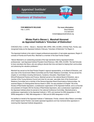 FOR IMMEDIATE RELEASE For more information:
Feb. 3, 2016 Brent Roberts
312-335-4441
broberts@appraisalinstitute.org
Winter Park’s Steven L. Marshall Honored
as Appraisal Institute’s ‘Volunteer of Distinction’
CHICAGO (Feb. 3, 2016) – Steven L. Marshall, MAI, SPRA, SRA, AI-GRS, of Winter Park, Florida, was
recognized today as the Appraisal Institute’s February “Volunteer of Distinction” for Region X.
The Appraisal Institute is the nation’s largest professional association of real estate appraisers; Region X
consists of Florida and Puerto Rico. Marshall is a member of the East Florida Chapter.
“Steven Marshall is an outstanding example of the high standards held by Appraisal Institute
professionals,” said Appraisal Institute President Scott Robinson, MAI, SRA, AI-GRS. “We feel fortunate
to have volunteers like Steve, who are willing to devote their time and talent to helping their communities
and advancing the valuation profession.”
Marshall has served as the East Florida Chapter’s regional representative, on its Board of Directors, and
was chair of the Government Affairs Committee and the Public Relations Committee. He has served the
chapter on committees including Admissions, Guidance, Education, Real Estate Forum,
Ethics/Professional Practice and Finance. Marshall served on the national Board of Directors, was a
member of the Young Advisory Council and chair for one year, was state chair of the Government
Relations Committee and a member of the General Appraiser Board Examinations Subcommittee. He
received Region X’s Distinguished Service Award in 2003. He was president of Chapter 100 of the
Society of Real Estate Appraisers, a predecessor organization of the Appraisal Institute, and a co-founder
and president of Chapter 205 the Society of Real Estate Appraisers, also a predecessor organization of
the Appraisal Institute where he served on the national Conference Committee. Marshall joined a
predecessor organization to the Appraisal Institute in 1978, and received his SRA designation in 1981;
SPRA designation in 1982; MAI designation in 1983 and AI-GRS designation in 2015.
He testified on behalf of the Appraisal Institute in Tallahassee, Florida, chaired a Blue Ribbon committee
which helped rewrite Florida’s real estate appraisal regulations and has mentored other appraisers in
receiving their Appraisal Institute designations.
 