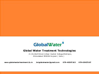 Global Water Treatment Technologies
A-101,Wall Street 2,Near Gujtrat Collage,Elisbrigre,
Ahmedabad 380006 Gujarat ( India )
www.globalwatertreatment.Co.in bd.globalwater@gmail.com 079-40307163 079-65457167
 