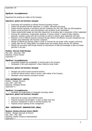 3
Supervision: 20
Significant Accomplishments
Regularised the pending tax matters of the Company
Experience gained and functions managed
 Supervising and maintaining an efficient financial accounting function
 Prepare the periodical financial statements i.e. monthly, half-yearly and annual
 Prepare financial reporting in accordance with the Companies Act, SEC, DSE, IFRS and SAFA guidelines
 Prepare annual accounts for year-end publication and circulation to the shareholders
 Prepare departmental budget and help other department by providing data in preparation of their budget/plan
 Ensuring the maintenance of appropriate standards in treasury activity in respect of sales collection,
payments, investing surplus fund and to promote as well as to maintain good relationship with bank
 Reduction of risk in different business processes through efficient and effective insurance management and
maintain good relationship with insurance companies
 Manage an efficient tax planning system in order to minimise the tax burden of the company and Group
 Looking after the VAT (Value Added Tax) related issues and maintain liaison with the VAT authority
 Develop the accounting staff through training for improvement of skills and knowledge to take on broader
jobs than in the past
Position: Internal Audit Manager
May 1995 – December 1999
Reporting: Finance Director
Supervision: 4
Significant Accomplishments
 Successfully establish the acceptability of internal audit in the Company
 Participated in GIA audit assignment in Glaxo Wellcome Saudi Arabia
Experience gained and functions managed
 Managed and control overall secretarial functions
 Carried out internal control review in various audit entities of the Company
 Developed various business procedural manuals
APEX LEATHERCRA FT LIMITED
Position: Manager (Finance)
June 1993 – April 1995
Reporting: Managing Director
Supervision: 5
Significant Accomplishments
 Developed and implemented an integrated accounting system
Experience gained and functions managed
 Determined the product cost of different items
 Prepared necessary documentation in order to obtain bank loan
 Insurance management in order to minimise business risk
 Prepared various reporting for the management
NON – GOVERNMENT ORGANIZATION (NGOs)
Business Advisory Services Centre (BASC)
Position: Manager (Accounts & Finance)
May 1992 – May 1993
Reporting: Director (Finance & Administration)
Supervision: 7
 