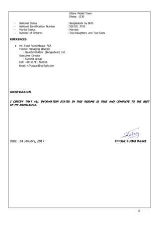 6
Uttara Model Town
Dhaka: 1230
- National Status : Bangladeshi by Birth
- National Identification Number : 550 031 3720
- Marital Status : Married
- Number of Children : Two Daughters and Two Sons
REFERENCES
 Mr. Syed Fazlu lHaque FCA
Former Managing Director
- GlaxoSmithKline (Bangladesh) Ltd.
Executive Director
- Summit Group
Cell: +88 01711 565016
Email: sfhaque@oclbd.com
CERTIFICATION
I CERTIFY THAT ALL INFORMATION STATED IN THIS RESUME IS TRUE AND COMPLETE TO THE BEST
OF MY KNOWLEDGE.
Date: 24 January, 2017 Imtiaz Lutful Baset
 