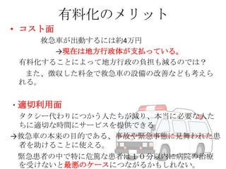 有料化のメリット
• コスト面
救急車が出動するには約4万円
→現在は地方行政体が支払っている。
有料化することによって地方行政の負担も減るのでは？
また、徴収した料金で救急車の設備の改善なども考えら
れる。
・適切利用面
タクシー代わりにつかう人たちが減り、本当に必要な人た
ちに適切な時間にサービスを提供できる
→救急車の本来の目的である、事故や緊急事態に見舞われた患
者を助けることに使える。
緊急患者の中で特に危篤な患者は１０分以内に病院の治療
を受けないと最悪のケースにつながるかもしれない。

 