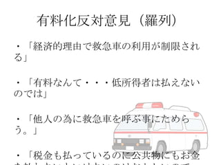 有料化反対意見（羅列）
・「経済的理由で救急車の利用が制限され
る」
・「有料なんて・・・低所得者は払えない
のでは」
・「他人の為に救急車を呼ぶ事にためら
う。」
・「税金も払っているのに公共物にもお金

 