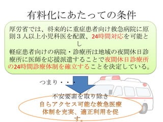 有料化にあたっての条件
厚労省では、将来的に重症患者向け救急病院に原
則３人以上小児科医を配置、24時間対応を可能と
し
軽症患者向けの病院・診療所は地域の夜間休日診
療所に医師を応援派遣することで夜間休日診療所
の24時間診療体制を確立することを決定している。
つまり・・・
不安要素を取り除き

 