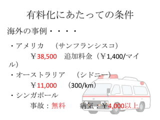 有料化にあたっての条件
海外の事例・・・・
・アメリカ （サンフランシスコ）
￥38,500 追加料金（￥1,400/マイ
ル）
・オーストラリア （シドニー）
￥11,000 （300/km）
・シンガポール
事故：無料
病気：￥4,000以上

 