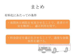 まとめ
有料化にあたっての条件
・夜間休日病院を充実させることで、患者の不
安を解消し、適正利用を促す。

・料金設定を適正化させることで、過度な金銭
負担を避ける。

 