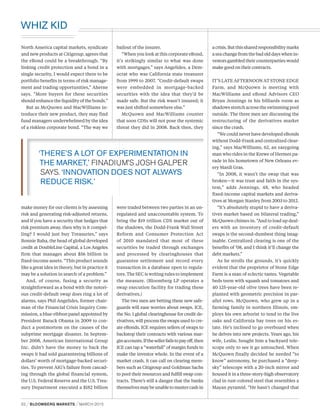 North America capital markets, syndicate
and new products at Citigroup, agrees that
the eBond could be a breakthrough. “By
linking credit protection and a bond in a
single security, I would expect there to be
portfolio benefits in terms of risk manage-
ment and trading opportunities,” Aherne
says. “More buyers for these securities
should enhance the liquidity of the bonds.”
But as McQuown and MacWilliams in-
troduce their new product, they may find
fund managers underwhelmed by the idea
of a riskless corporate bond. “The way we
make money for our clients is by assessing
risk and generating risk-adjusted returns,
and if you have a security that hedges that
risk premium away, then why is it compel-
ling? I would just buy Treasuries,” says
Bonnie Baha, the head of global developed
credit at DoubleLine Capital, a Los Angeles
firm that manages about $56 billion in
fixed-income assets. “This product sounds
like a great idea in theory, but in practice it
may be a solution in search of a problem.”
And, of course, fusing a security as
straightforward as a bond with the notori-
ous credit-default swap does ring a lot of
alarms, says Phil Angelides, former chair-
man of the Financial Crisis Inquiry Com-
mission, a blue-ribbon panel appointed by
President Barack Obama in 2009 to con-
duct a postmortem on the causes of the
subprime mortgage disaster. In Septem-
ber 2008, American International Group
Inc. didn’t have the money to back the
swaps it had sold guaranteeing billions of
dollars’ worth of mortgage-backed securi-
ties. To prevent AIG’s failure from cascad-
ing through the global financial system,
the U.S. Federal Reserve and the U.S. Trea-
sury Department executed a $182 billion
bailout of the insurer.
“When you look at this corporate eBond,
it’s strikingly similar to what was done
with mortgages,” says Angelides, a Dem-
ocrat who was California state treasurer
from 1999 to 2007. “Credit-default swaps
were embedded in mortgage-backed
securities with the idea that they’d be
made safe. But the risk wasn’t insured; it
was just shifted somewhere else.”
McQuown and MacWilliams counter
that soon CDSs will not pose the systemic
threat they did in 2008. Back then, they
were traded between two parties in an un-
regulated and unaccountable system. To
bring the $19 trillion CDS market out of
the shadows, the Dodd-Frank Wall Street
Reform and Consumer Protection Act
of 2010 mandated that most of these
securities be traded through exchanges
and processed by clearinghouses that
guarantee settlement and record every
transaction in a database open to regula-
tors. The SEC is writing rules to implement
the measure. (Bloomberg LP operates a
swap execution facility for trading these
derivatives.)
The two men are betting these new safe-
guards will ease worries about swaps. ICE,
the No. 1 global clearinghouse for credit de-
rivatives, will process the swaps used to cre-
ate eBonds. ICE requires sellers of swaps to
backstop their contracts with various mar-
ginaccounts.Ifthesellerfailstopayoff,then
ICE can tap a “waterfall” of margin funds to
make the investor whole. In the event of a
market crash, it can call on clearing mem-
bers such as Citigroup and Goldman Sachs
to pool their resources and fulfill swap con-
tracts. There’s still a danger that the banks
themselvesmaybeunabletomustercashin
acrisis.Butthissharedresponsibilitymarks
a sea change from the bad old days when in-
vestors gambled their counterparties would
make good on their contracts.
IT’S LATE AFTERNOON AT STONE EDGE
Farm, and McQuown is meeting with
MacWilliams and eBond Advisors CEO
Bryan Jennings in his billiards room as
shadows stretch across the swimming pool
outside. The three men are discussing the
restructuring of the derivatives market
since the crash.
“We could never have developed eBonds
without Dodd-Frank and centralized clear-
ing,” says MacWilliams, 62, an easygoing
man who rides in the Krewe of Hermes pa-
rade in his hometown of New Orleans ev-
ery Mardi Gras.
“In 2008, it wasn’t the swap that was
broken—it was trust and faith in the sys-
tem,” adds Jennings, 48, who headed
fixed-income capital markets and deriva-
tives at Morgan Stanley from 2003 to 2012.
“It’s absolutely stupid to have a deriva-
tives market based on bilateral trading,”
McQuown chimes in. “And to load up deal-
ers with an inventory of credit-default
swaps is the second-dumbest thing imag-
inable. Centralized clearing is one of the
benefits of ’08, and I think it’ll change the
debt markets.”
As he strolls the grounds, it’s quickly
evident that the proprietor of Stone Edge
Farm is a man of eclectic tastes. Vegetable
beds teem with squash and tomatoes and
40 125-year-old olive trees have been re-
planted with geometric precision in par-
allel rows. McQuown, who grew up in a
farming family in northern Illinois, em-
ploys his own arborist to tend to the live
oaks and California bay trees on his es-
tate. He’s inclined to go overboard when
he delves into new projects. Years ago, his
wife, Leslie, bought him a backyard tele-
scope only to see it go untouched. When
McQuown finally decided he needed “to
know” astronomy, he purchased a “deep-
sky” telescope with a 20-inch mirror and
housed it in a three-story-high observatory
clad in rust-colored steel that resembles a
Mayan pyramid. “He hasn’t changed that
 