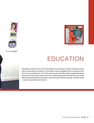 A Directory For Charitable Giving n nn 15
EDUCATION
Philanthropic investment in the future of Palm Beach County’s children can deliver a lifetime of positive
returns. As any teacher can tell you, it’s much better to reach a struggling child at an early age, rather
than try to cure a problem later in life. That’s why many area nonprofits provide invaluable educational
resources for young children, while others focus on helping adolescents and adults learn new career
skills. By supporting educational nonprofits, area donors help individuals of all ages – and their families
– create new opportunities for the future.
West Palm Beach Library Foundation
 