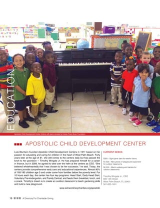 16 n nn A Directory For Charitable Giving
Apolstolic Child Development Center children with piano donated by Kretzer Piano Music Foundation
APOSTOLIC CHILD DEVELOPMENT CENTER
Lula Bluntson founded Apostolic Child Development Centers in 1971 based on her
passion for educating and caring for children in the heart of West Palm Beach. Forty
years later at the age of 81, she still comes to the centers daily but has passed the
torch to her grandson -- Timothy Wingate Jr. He had prepared himself for a career
in finance, but in 2009, he agreed to take over the helm at the centers as CEO. “She
believed wholeheartedly that I was chosen to be her successor,” he said. Today, the
centers provide comprehensive early care and educational experiences. Almost 90%
of 160-180 children age 5 and under come from families below the poverty level. For
10 hours each day, the center has four key programs: Head Start, Early Head Start,
Voluntary Pre-kindergarten, and Family Central; and feeds them breakfast, lunch, and
a snack. Timothy’s dream is to create an outdoor classroom to teach gardening skills
and build a new playground.
CURRENT NEEDS
$300 – Eight panic bars for exterior doors
$1,500 – Nine pieces of playground equipment
for outdoor classrooms
$2,500 – Mulch surfacing and barriers for
outdoor classrooms
Timothy Wingate Jr., CEO
800 14th Street
West Palm Beach, FL 33401
561-833-1491
www.extraordinarycharities.org/apostolic
EDUCATION
 