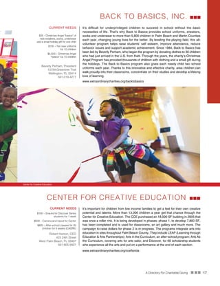 A Directory For Charitable Giving n nn 17
It’s difficult for underprivileged children to succeed in school without the basic
necessities of life. That’s why Back to Basics provides school uniforms, sneakers,
socks and underwear to more than 5,800 children in Palm Beach and Martin Counties
each year, changing young lives for the better. By leveling the playing field, this all-
volunteer program helps raise students’ self esteem, improve attendance, reduce
behavior issues and support academic achievement. Since 1984, Back to Basics has
been led by Beverly Perham, who began the program by donating clothes to 30 children
who had just arrived in the U.S. from Haiti. Through the years, the charity’s Christmas
Angel Program has provided thousands of children with clothing and a small gift during
the holidays. The Back to Basics program also gives each needy child two school
uniforms each year. Thanks to this innovative and effective charity, area children can
walk proudly into their classrooms, concentrate on their studies and develop a lifelong
love of learning.
BACK TO BASICS, INC.
CURRENT NEEDS
$35 - Christmas Angel “basics” of
new sneakers, socks, underwear
and a small holiday gift for one child
$100 – Ten new uniforms
for 10 children
$2,500 – Christmas Angel
“basics” for 70 children
Beverly Perham, President
13754 Greentree Trail
Wellington, FL 33414
561-319-4277
www.extraordinarycharities.org/backtobasics
Center for Creative Education
CENTER FOR CREATIVE EDUCATION
It’s important for children from low income families to get a feel for their own creative
potential and talents. More than 13,000 children a year get that chance through the
Center for Creative Education. The CCE purchased an 18,000 SF building in 2005 that
was once a roller rink. It is being developed in phases: phase 1, to develop 7,800 SF,
has been completed and is used for classrooms, an art gallery and much more. The
campaign to raise dollars for phase 2 is in progress. The programs integrate arts into
education in sites throughout Palm Beach County. They include LEAP (Learning through
Education & Arts Partnerships); Arts in the Curriculum, an after-school program; Arts As
the Curriculum, covering arts for arts sake; and Discover, for 60 scholarship students
who experience all the arts and put on a performance at the end of each section.
CURRENT NEEDS
$100 – Snacks for Discover Series
students for 1 week
$500 – Camera and tripod for Center
$800 – After-school classes for 20
children for 6 weeks (CADRE)
Robert Hamon, CEO
425 24th Street
West Palm Beach, FL 33407
561-805-9927
www.extraordinarycharities.org/cceflorida
 