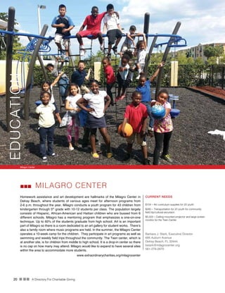 20 n nn A Directory For Charitable Giving
CURRENT NEEDS
$104 – Art curriculum supplies for 20 youth
$260 – Transportation for 20 youth for community
field trip/cultural excursion
$5,000 – Ceiling-mounted projector and large screen
monitor for the Teen Center
Barbara J. Stark, Executive Director
695 Auburn Avenue
Delray Beach, FL 33444
bstark@milagrocenter.org
561-279-2970
MILAGRO CENTER
Homework assistance and art development are hallmarks of the Milagro Center in
Delray Beach, where students of various ages meet for afternoon programs from
2-6 p.m. throughout the year. Milagro conducts a youth program for 43 children from
kindergarten through 5th
grade with 10-12 students per class. The population largely
consists of Hispanic, African-American and Haitian children who are bussed from 6
different schools. Milagro has a mentoring program that emphasizes a one-on-one
technique. Up to 60% of the students graduate from high school. Art is an important
part of Milagro so there is a room dedicated to an art gallery for student works. There’s
also a family room where music programs are held. In the summer, the Milagro Center
operates a 10-week camp for the children. They participate in art programs as well as
swimming and weekly field trips throughout the community. The Teen center, which is
at another site, is for children from middle to high school. It is a drop-in center so there
is no cap on how many may attend. Milagro would like to expand to have several sites
within the area to accommodate more students.
www.extraordinarycharities.org/milagrocenter
Milagro Center
EDUCATION
 