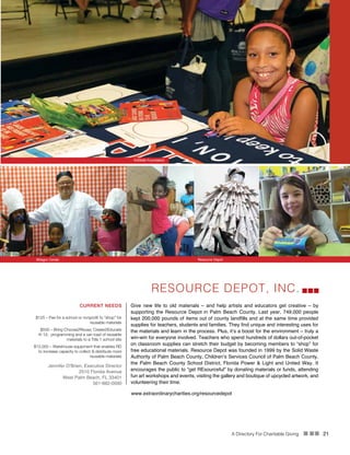 A Directory For Charitable Giving n nn 21
RESOURCE DEPOT, INC.
Give new life to old materials – and help artists and educators get creative – by
supporting the Resource Depot in Palm Beach County. Last year, 749,000 people
kept 200,000 pounds of items out of county landfills and at the same time provided
supplies for teachers, students and families. They find unique and interesting uses for
the materials and learn in the process. Plus, it’s a boost for the environment – truly a
win-win for everyone involved. Teachers who spend hundreds of dollars out-of-pocket
on classroom supplies can stretch their budget by becoming members to “shop” for
free educational materials. Resource Depot was founded in 1999 by the Solid Waste
Authority of Palm Beach County, Children’s Services Council of Palm Beach County,
the Palm Beach County School District, Florida Power & Light and United Way. It
encourages the public to “get REsourceful” by donating materials or funds, attending
fun art workshops and events, visiting the gallery and boutique of upcycled artwork, and
volunteering their time.
CURRENT NEEDS
$125 – Fee for a school or nonprofit to “shop” for
reusable materials
$500 – Bring Choose2Reuse; Create2Educate
K-12; programming and a van load of reusable
materials to a Title 1 school site
$12,000 – Warehouse equipment that enables RD
to increase capacity to collect & distribute more
reusable materials
Jennifer O’Brien, Executive Director
2510 Florida Avenue
West Palm Beach, FL 33401
561-882-0090
www.extraordinarycharities.org/resourcedepot
Milagro Center Resource Depot
KidSafe Foundation
 