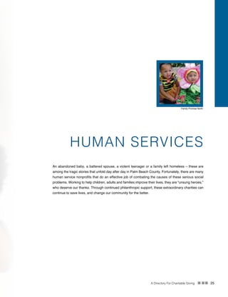 A Directory For Charitable Giving n nn 25
HUMAN SERVICES
An abandoned baby, a battered spouse, a violent teenager or a family left homeless – these are
among the tragic stories that unfold day after day in Palm Beach County. Fortunately, there are many
human service nonprofits that do an effective job of combating the causes of these serious social
problems. Working to help children, adults and families improve their lives, they are “unsung heroes,”
who deserve our thanks. Through continued philanthropic support, these extraordinary charities can
continue to save lives, and change our community for the better.
Family Promise North
 
