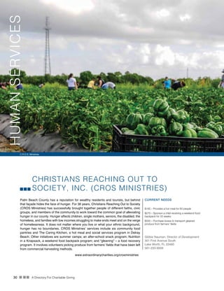 30 n nn A Directory For Charitable Giving
CHRISTIANS REACHING OUT TO
SOCIETY, INC. (CROS MINISTRIES)
Palm Beach County has a reputation for wealthy residents and tourists, but behind
that façade hides the face of hunger. For 36 years, Christians Reaching Out to Society
(CROS Ministries) has successfully brought together people of different faiths, civic
groups, and members of the community to work toward the common goal of alleviating
hunger in our county. Hunger affects children, single mothers, seniors, the disabled, the
homeless, and families with low incomes struggling to make ends meet and on the verge
of homelessness. It does not matter where you live or what your ethnic background,
hunger has no boundaries. CROS Ministries’ services include six community food
pantries and The Caring Kitchen, a hot meal and social services program in Delray
Beach. Other initiatives are summer camps; an after-school snack program; Nutrition
in a Knapsack, a weekend food backpack program; and “gleaning” – a food recovery
program. It involves volunteers picking produce from farmers’ fields that have been left
from commercial harvesting methods.
CURRENT NEEDS
$165 – Provides a hot meal for 60 people
$270 – Sponsor a child receiving a weekend food
backpack for 33 weeks
$500 – Purchase boxes to transport gleaned
produce from farmers’ fields
Gibbie Nauman, Director of Development
301 First Avenue South
Lake Worth, FL 33460
561-233-9009
www.extraordinarycharities.org/crosministries
C.R.O.S. Ministries
HUMANSERVICES
 