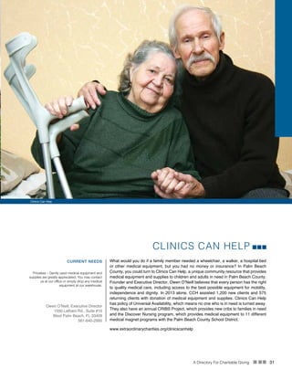 A Directory For Charitable Giving n nn 31
CLINICS CAN HELP
What would you do if a family member needed a wheelchair, a walker, a hospital bed
or other medical equipment, but you had no money or insurance? In Palm Beach
County, you could turn to Clinics Can Help, a unique community resource that provides
medical equipment and supplies to children and adults in need in Palm Beach County.
Founder and Executive Director, Owen O’Neill believes that every person has the right
to quality medical care, including access to the best possible equipment for mobility,
independence and dignity. In 2013 alone, CCH assisted 1,200 new clients and 575
returning clients with donation of medical equipment and supplies. Clinics Can Help
has policy of Universal Availability, which means no one who is in need is turned away.
They also have an annual CRIBS Project, which provides new cribs to families in need
and the Discover Nursing program, which provides medical equipment to 11 different
medical magnet programs with the Palm Beach County School District.
CURRENT NEEDS
Priceless – Gently used medical equipment and
supplies are greatly appreciated. You may contact
us at our office or simply drop any medical
equipment at our warehouse.
Owen O’Neill, Executive Director
1550 Latham Rd., Suite #10
West Palm Beach, FL 33409
561-640-2995
www.extraordinarycharities.org/clinicscanhelp
Clinics Can Help
 