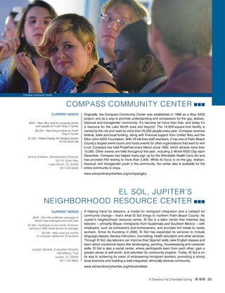 A Directory For Charitable Giving n nn 33
COMPASS COMMUNITY CENTER
Originally, the Compass Community Center was established in 1988 as a Stop AIDS
project, and as a way to promote understanding and compassion for the gay, lesbian,
bisexual and transgender community. It’s become far more than that, and today it’s
a resource for the Lake Worth area and beyond. The 14,000-square-foot facility is
owned by the city and used by more than 25,000 people every year. Compass receives
federal, state and local funding, along with financial support from United Way and the
Elton John AIDS Foundation. With 18 full-time staff members, it has one of Palm Beach
County’s largest event rooms and hosts events for other organizations that want to rent
it out. Compass has held PrideFest every March since 1992, which attracts more than
15,000. Other events are held throughout the year, including a World AIDS Day each
December. Compass has helped many sign up for the Affordable Health Care Act and
has provided HIV testing to more than 3,000. While its focus is on the gay, lesbian,
bisexual, and transgender youth in the community, the center also is available for the
entire community to enjoy.
CURRENT NEEDS
$250 – New office shelf for computer printer
and supplies for Youth Drop-in Center
$2,000 – New living furniture for Youth
Drop-in Center
$7,500 – Walker Display Art Hanging System
for the Great Hall
Jimmy Zoellner, Development Director
201 N. Dixie Hwy
Lake Worth, FL 33460
561-533-9699
EL SOL, JUPITER’S
NEIGHBORHOOD RESOURCE CENTER
A helping hand for laborers, a model for immigrant integration and a catalyst for
community change – that’s what El Sol brings to northern Palm Beach County. As
Jupiter’s neighborhood resource center, El Sol is a labor center that matches day
laborers – primarily Mayan immigrants from Guatemala and Southern Mexico – with
employers, such as contractors and homeowners, and provides hot meals to needy
workers. Since its founding in 2006, El Sol has expanded its services to include
language classes, literacy instruction, counseling, health education and other services.
Through El Sol, day laborers can improve their Spanish skills, take English classes and
learn about vocational topics like landscaping, painting, housekeeping and computer
skills. El Sol is also a social center, where participants learn from each other, gain a
greater sense of self-worth, and volunteer for community projects. Today, El Sol is on
its way to achieving its vision of empowering immigrant workers, promoting a strong
local economy and building a well-integrated, ethnically diverse community.
CURRENT NEEDS
$500 - One Hire-a-Worker campaign to
attract new employers and more jobs
$1,500 - Contribute to one month of kitchen
services (1,800 meals served on average)
$2,500 - Help cover six months
of computer classes for 20 students
Jocelyn Skolnik, Executive Director
106 Military Trail
Jupiter, FL 33458
561-745-9860
www.extraordinarycharities.org/friendsofelsol
www.extraordinarycharities.org/compassglcc
Compass Community Center
 