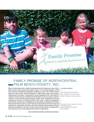 34 n nn A Directory For Charitable Giving
FAMILY PROMISE OF NORTH/CENTRAL
PALM BEACH COUNTY, INC.
When a mother loses her job, a father is seriously injured or fire destroys a home, a Palm
Beach County family may be left homeless. Today, 1 of 4 homeless people is a child
who must face overwhelming challenges. Responding to this crisis, Family Promise
brings the region’s faith community together to help families regain their housing,
independence and dignity. A partnership of local congregations from Lake Worth to
Tequesta, Family Promise of North/Central Palm Beach County has built a volunteer
network of 13 churches that provide temporary shelter, meals, transportation and case
management services for homeless families. Each week, a different congregation
hosts a family, providing food, hospitality and accommodations. Meanwhile, the Family
Promise Day Center serves as a home base as parents seek permanent housing and
employment, supported by volunteers who share skills like resume writing, financial
planning and parenting. In this way, Family Promise provides children of all ages with a
safe and secure home, while helping families achieve independence.
CURRENT NEEDS
$100 - Gift cards for office supplies
$500 - Weekly fuel to transport families
$2,500 - Small trailer to pull behind a van
Rhonda B. Clinton, Executive Director
1003 Allendale Rd.
West Palm Beach, FL 33405
561-318-8864
www.extraordinarycharities.org/familypromisencpbc
Family Promise of North/Central Palm Beach County
HUMANSERVICES
 