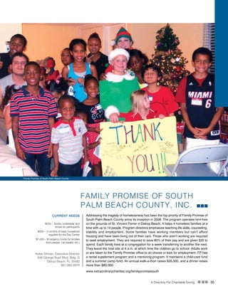 A Directory For Charitable Giving n nn 35
Family Promise of South Palm Beach County
FAMILY PROMISE OF SOUTH
PALM BEACH COUNTY, INC.
Addressing the tragedy of homelessness has been the top priority of Family Promise of
South Palm Beach County since its inception in 2008. The program operates rent-free
on the grounds of St. Vincent Ferrer in Delray Beach. It helps 4 homeless families at a
time with up to 14 people. Program directors emphasize teaching life skills, counseling,
stability and employment. Some families have working members but can’t afford
housing and have been living out of their cars. Those who aren’t working are required
to seek employment. They are required to save 80% of their pay and are given $20 to
spend. Each family lives at a congregation for a week transferring to another the next.
They leave the host site at 6 a.m. at which time the children go to school. Adults work
or are taken to the Family Promise office to do chores or look for employment. FP has
a rental supplement program and a mentoring program. It maintains a child-care fund
and a summer camp fund. An annual walk-a-thon raises $35,000, and a dinner raises
more than $80,000.
CURRENT NEEDS
$250 – Socks, underwear and
shoes for participants
$500 – 3 months of basic household
supplies for the Day Center
$1,000 – Emergency funds for families
(bus passes, car repairs, etc.)
Kokie Dinnan, Executive Director
840 George Bush Blvd, Bldg. D
Delray Beach, FL 33483
561-265-3370
www.extraordinarycharities.org/familypromisesouth
 