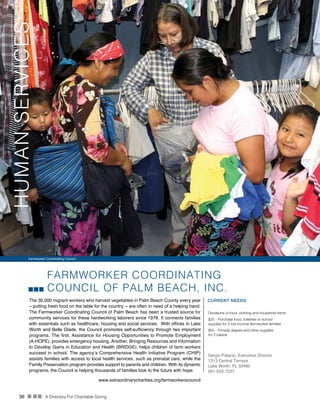 36 n nn A Directory For Charitable Giving
FARMWORKER COORDINATING
COUNCIL OF PALM BEACH, INC.
The 30,000 migrant workers who harvest vegetables in Palm Beach County every year
– putting fresh food on the table for the country -- are often in need of a helping hand.
The Farmworker Coordinating Council of Palm Beach has been a trusted source for
community services for these hardworking laborers since 1978. It connects families
with essentials such as healthcare, housing and social services. With offices in Lake
Worth and Belle Glade, the Council promotes self-sufficiency through two important
programs. The first, Assistance for Housing Opportunities to Promote Employment
(A-HOPE), provides emergency housing. Another, Bringing Resources and Information
to Develop Gains in Education and Health (BRIDGE), helps children of farm workers
succeed in school. The agency’s Comprehensive Health Initiative Program (CHIP)
assists families with access to local health services, such as prenatal care, while the
Family Preservation program provides support to parents and children. With its dynamic
programs, the Council is helping thousands of families look to the future with hope.
CURRENT NEEDS
Donations of food, clothing and household items
$25 - Purchase food, toiletries or school
supplies for 5 low income farmworker families
$50 - Provide diapers and other supplies
for 5 babies
Sergio Palacio, Executive Director
1313 Central Terrace
Lake Worth, FL 33460
561-533-7227
www.extraordinarycharities.org/farmworkerscouncil
Farmworker Coordinating Council
HUMANSERVICES
 