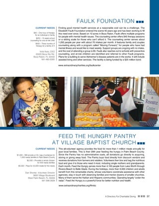 A Directory For Charitable Giving n nn 37
FEED THE HUNGRY PANTRY
AT VILLAGE BAPTIST CHURCH
This all-volunteer agency provides the food for more than 1 million meals annually for
poor local families. This is their 29th year feeding the hungry in Palm Beach County.
Since the Pantry has no administrative costs, all donations go directly to acquiring,
storing or giving away food. The Pantry buys food directly from discount vendors and
receives donations from farmers and retailers. Volunteers then box and bag the nutritious
food and give it to those who need it most, including single mothers and grandparents.
Each month, Feed the Hungry serves more than 4,100 people from Lake Worth through
Riviera Beach to Belle Glade. During the holidays, more than 9,000 children and adults
benefit from this remarkable charity, whose volunteers coordinate assistance with other
agencies, stay in touch with deserving families and mentor dozens of smaller churches.
Many of them serve the Haitian and Hispanic communities. Operating largely “under the
radar,” Feed the Hungry is a powerful force for better nutrition and health.
CURRENT NEEDS
$1,000 – Will provide a 5 lb. bag of potatoes for
1,000 needy families in Palm Beach County 
$2,500 – Provides a whole chicken
for 500 needy families
$5,000 – Pays for 20,000 meals for the needy
Dan Shorter, Volunteer Director
3600 Village Boulevard
West Palm Beach, FL 33409
561-398-2828
www.extraordinarycharities.org/fthvbc
FAULK FOUNDATION
Finding good mental health services at a reasonable cost can be a challenge. The
Elizabeth Faulk Foundation entered the scene 40 years ago and has been working to fill
this need ever since. Based on 10 acres in Boca Raton, Faulk offers multiple programs
for people with mental health issues. The counseling center offers $45 therapy sessions
or a sliding scale for those who can’t afford it. The counseling center serves about
1,200 people per year with about 70 intakes per month. It features family and couples
counseling along with a program called “Moving Forward,” for people who have had
mental illness and would like to meet weekly. Support groups are ongoing with no intake,
and the cost of attending a group is $5. Faulk also reaches out to schools with preventive
counseling, and at-risk children are identified and referred to other Faulk programs.
Plans for a building to serve Alzheimer’s disease patients are in the works. It will include
assisted living and other services. The facility is being funded by a $25 million bond.
CURRENT NEEDS
$45 – One hour of therapy
for an individual or family
$250 – 16 week school
counseling for one at-risk child
$500 – Three months of
therapy for a family of 4
Vicki Katz, CEO
22455 Boca Rio Rd.
Boca Raton, FL 33433
561-483-5300
www.extraordinarycharities.org/faulkcenter
Farmworker Coordinating Council Feed the Hungry Pantry at Village Baptist Church
 