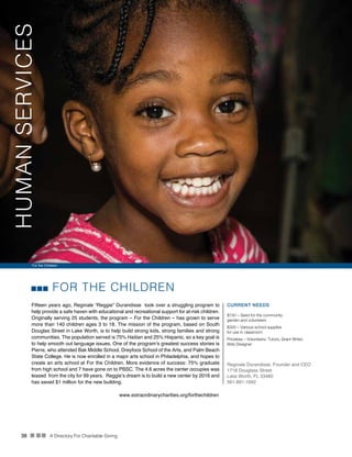 38 n nn A Directory For Charitable Giving
FOR THE CHILDREN
Fifteen years ago, Reginale “Reggie” Durandisse took over a struggling program to
help provide a safe haven with educational and recreational support for at-risk children.
Originally serving 25 students, the program – For the Children – has grown to serve
more than 140 children ages 3 to 18. The mission of the program, based on South
Douglas Street in Lake Worth, is to help build strong kids, strong families and strong
communities. The population served is 75% Haitian and 25% Hispanic, so a key goal is
to help smooth out language issues. One of the program’s greatest success stories is
Pierre, who attended Bak Middle School, Dreyfoos School of the Arts, and Palm Beach
State College. He is now enrolled in a major arts school in Philadelphia, and hopes to
create an arts school at For the Children. More evidence of success: 75% graduate
from high school and 7 have gone on to PBSC. The 4.6 acres the center occupies was
leased from the city for 99 years. Reggie’s dream is to build a new center by 2016 and
has saved $1 million for the new building.
CURRENT NEEDS
$150 – Seed for the community
garden and volunteers
$300 – Various school supplies
for use in classroom
Priceless – Volunteers: Tutors, Grant Writer,
Web Designer
Reginale Durandisse, Founder and CEO
1718 Douglass Street
Lake Worth, FL 33460
561-891-1692
www.extraordinarycharities.org/forthechildren
For the Children
HUMANSERVICES
 