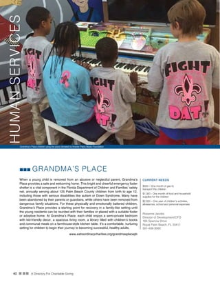 40 n nn A Directory For Charitable Giving
GRANDMA’S PLACE
When a young child is removed from an abusive or neglectful parent, Grandma’s
Place provides a safe and welcoming home. This bright and cheerful emergency foster
shelter is a vital component in the Florida Department of Children and Families’ safety
net, annually serving about 125 Palm Beach County children from birth to age 12,
including those with serious disabilities like autism or Down Syndrome. Many have
been abandoned by their parents or guardians, while others have been removed from
dangerous family situations. For these physically and emotionally battered children,
Grandma’s Place provides a starting point for recovery in a family-like setting until
the young residents can be reunited with their families or placed with a suitable foster
or adoptive home. At Grandma’s Place, each child enjoys a semi-private bedroom
with kid-friendly decor, a spacious living room, a library filled with children’s books
and communal meals on a farmhouse-style kitchen table. It’s a comfortable, nurturing
setting for children to begin their journey to becoming successful, healthy adults.
CURRENT NEEDS
$500 – One month of gas to
transport the children
$1,000 - One month of food and household
supplies for the children
$2,500 – One year of children’s activities,
allowances, school and personal expenses
Roxanne Jacobs
Director of Development/CFO
184 Sparrow Drive
Royal Palm Beach, FL 33411
561-408-3060
www.extraordinarycharities.org/grandmasplacepb
Grandma’s Place children using the piano donated by Krezter Piano Music Foundation
HUMANSERVICES
 