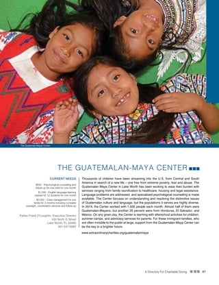 A Directory For Charitable Giving n nn 41
www.extraordinarycharities.org/guatemalanmaya
THE GUATEMALAN-MAYA CENTER
Thousands of children have been streaming into the U.S. from Central and South
America in search of a new life – one free from extreme poverty, fear and abuse. The
Guatemalan Maya Center in Lake Worth has been working to ease their burden with
services ranging from family reunification to healthcare, housing and legal assistance.
Language problems are addressed, and specialized psychological counseling is made
available. The Center focuses on understanding and resolving the distinctive issues
of Guatemalan culture and language, but the populations it serves are highly diverse.
In 2014, the Center worked with 1,500 people each month. Almost half of them were
Guatemalan-Mayans, but another 35 percent were from Honduras, El Salvador, and
Mexico. On any given day, the Center is teeming with afterschool activities for children,
summer camps, and advocacy services for parents. For these immigrant families, who
are often invisible to the public at large, support from the Guatemalan-Maya Center can
be the key to a brighter future.
CURRENT NEEDS
$500 - Psychological counseling and
follow-up for one child for one month
$1,000 - English language learning
classes for 12 students for one month
$3,000 – Case management for one
family for 3 months including complete
oversight, coordination services and follow-up
Father Frank O’Loughlin, Executive Director
430 North G Street
Lake Worth, FL 33460
561-547-0085
The Guatemala Mayan Center
 