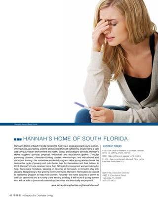 42 n nn A Directory For Charitable Giving
HANNAH’S HOME OF SOUTH FLORIDA
Hannah’s Home of South Florida transforms the lives of single pregnant young women,
offering hope, counseling, and the skills needed for self-sufficiency. By providing a safe
and loving Christian environment with room, board, and childcare services, Hannah’s
Home supports spiritual, physical, emotional, and educational growth. Through
parenting courses, character-building classes, mentorships, and educational and
vocational training, this innovative residential program helps young women break the
destructive cycle of poverty and build better lives for themselves and their babies. In
2013, Hannah’s Home received more than 220 calls from pregnant women looking for
help. Some were homeless, sleeping on benches at the beach, or forced to stay with
abusers. Responding to this growing community need, Hannah’s Home plans to expand
its residential program to help more women. Recently, the home acquired a permit to
add four bedrooms and a nursery to the existing building. It will house 8 young women
who will be able to pursue educational opportunities and eventually employment.
CURRENT NEEDS
$100 – Gift cards for residents to purchase personal
items, i.e. clothing, shoes, vitamins
$500 – Baby clothes and supplies for 18 months
$1,000 – New computer with Microsoft Office for the
Education Room (need 10)
Beth Fike, Executive Director
4390 S. Countyline Road
Tequesta, FL 33469
561-277-9823
www.extraordinarycharities.org/hannahshomesf
Hannah’s Home of South Florida
 