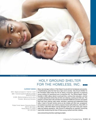 A Directory For Charitable Giving n nn 43
HOLY GROUND SHELTER
FOR THE HOMELESS, INC.
CURRENT NEEDS Many new teenage mothers in Palm Beach County fall into homelesses and poverty,
a heartbreaking cycle that that has a high cost to society. Holy Ground Shelter for
the Homeless helps break this link by taking a long-term approach to preparing
young mothers for parenthood and a productive life. The Riviera Beach charity,
founded in 2009, allows clients to work part-time, continue their education, and live
in modest apartments where they do their own cleaning, cooking and child care. The
program connects them with prenatal and postnatal healthcare services and assists
them with food, clothing, baby needs, education, parenting and independent living
skills. A team of female mentors serve as role models and offer love, acceptance,
and guidance as these new mothers progress toward self-sufficiency. About 80% of
the nearly 1,000 Palm Beach County teenagers who give birth every year require
state and federal assistance. Holy Ground is addressing an important community
need while transforming the lives of these young mothers and their children.
$100 – Diapers and wipes for 1 infant for 1 month
$300 – Food and supplies for Monthly Life Skills
Series for 6 months
$1,000 – Medical emergency fund for clients
Priceless - Mentors and Volunteers
Phyllis Turner Jepson, Executive Director
200 W. 20th Street
Riviera Beach, FL 33404
561-355-5040
www.extraordinarycharities.org/holygroundpbc
Holy Ground Shelter for the Homelss, inc.
 
