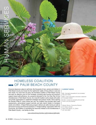 44 n nn A Directory For Charitable Giving
HOMELESS COALITION
OF PALM BEACH COUNTY
Everyone deserves a place to call home. But thousands of men, women and children in
Palm Beach County are forced into the nightmarish reality of living without a roof over
their heads. For more than 25 years, the Homeless Coalition of Palm Beach County
has been an effective voice for the homeless, providing safe housing and long-term
support toward self-sufficiency. As a powerful advocate for the Ten-Year Plan to End
Homelessness in Palm Beach County, the nonprofit Coalition works closely with public
and private organizations to implement strategies that produce results. Since opening
the Senator Philip D. Lewis Center last July, the Coalition has provided client need
assessments, personalized support services and safe interim shelter to homeless
adults and children. A Rapid Rehousing program delivers job skills training as well as
permanent housing and financial assistance. A “bridge-building” organization within the
community, the Coalition is marshaling the resources needed to end homelessness in
Palm Beach County – one family at a time.
CURRENT NEEDS
$39 - Overnight necessities for one homeless
baby and mother
$250 - A set of 25 books to educate a classroom
of homeless children
$2,700 - A home for one family (first and last
month’s rent plus deposit)
Marilyn Munoz, Executive Director
810 Datura Street
West Palm Beach, FL 33401
561-355-4663
www.extraordinarycharities.org/homelesscoalitionpbc
Homeless Coalition of Palm Beach County
HUMANSERVICES
 