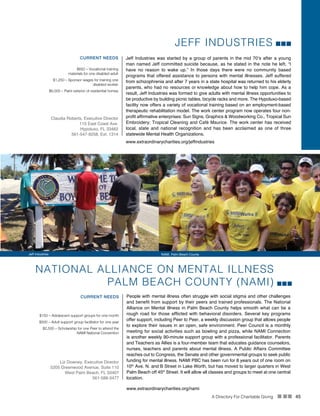 A Directory For Charitable Giving n nn 45
JEFF INDUSTRIES
Jeff Industries was started by a group of parents in the mid 70’s after a young
man named Jeff committed suicide because, as he stated in the note he left, “I
have no reason to wake up.” In those days there were no community based
programs that offered assistance to persons with mental illnesses. Jeff suffered
from schizophrenia and after 7 years in a state hospital was returned to his elderly
parents, who had no resources or knowledge about how to help him cope. As a
result, Jeff Industries was formed to give adults with mental illness opportunities to
be productive by building picnic tables, bicycle racks and more. The Hypoluxo-based
facility now offers a variety of vocational training based on an employment-based
therapeutic rehabilitation model. The work center program now operates four non-
profit affirmative enterprises: Sun Signs, Graphics & Woodworking Co., Tropical Sun
Embroidery; Tropical Cleaning and Café Maurice. The work center has received
local, state and national recognition and has been acclaimed as one of three
statewide Mental Health Organizations.
CURRENT NEEDS
$650 – Vocational training
materials for one disabled adult
$1,250 – Sponsor wages for training one
disabled worker
$6,000 – Paint exterior of residential homes
Claudia Roberts, Executive Director
115 East Coast Ave.
Hypoluxo, FL 33462
561-547-9258, Ext. 1314
www.extraordinarycharities.org/jeffindustries
NATIONAL ALLIANCE ON MENTAL ILLNESS
PALM BEACH COUNTY (NAMI)
People with mental illness often struggle with social stigma and other challenges
and benefit from support by their peers and trained professionals. The National
Alliance on Mental Illness in Palm Beach County helps smooth what can be a
rough road for those afflicted with behavioral disorders. Several key programs
offer support, including Peer to Peer, a weekly discussion group that allows people
to explore their issues in an open, safe environment. Peer Council is a monthly
meeting for social activities such as bowling and pizza, while NAMI Connection
is another weekly 90-minute support group with a professional facilitator. Parents
and Teachers as Allies is a four-member team that educates guidance counselors,
nurses, teachers and parents about mental illness. A Public Affairs Committee
reaches out to Congress, the Senate and other governmental groups to seek public
funding for mental illness. NAMI PBC has been run for 8 years out of one room on
10th
Ave. N. and B Street in Lake Worth, but has moved to larger quarters in West
Palm Beach off 45th
Street. It will allow all classes and groups to meet at one central
location.
www.extraordinarycharities.org/nami
CURRENT NEEDS
$150 – Adolescent support groups for one month
$500 – Adult support group facilitator for one year
$2,500 – Scholarship for one Peer to attend the
NAMI National Convention
Liz Downey, Executive Director
5205 Greenwood Avenue, Suite 110
West Palm Beach, FL 33407
561-588-3477
Jeff Industries NAMI, Palm Beach County
 