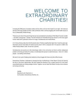 A Directory For Charitable Giving n nn 1
WELCOME TO
EXTRAORDINARY
CHARITIES!
A simple gift of $39 gives a homeless mother and her child a roof over their heads for one night. Hot meals are
served to 60 hungry people for $165. A $45 contribution offers a family struggling with mental health issues an
hour of desperately needed therapy.
These are just a few of the great things that can be accomplished by donating to Palm Beach County’s smaller
– and often unrecognized – charities. The 2015 Directory for Charitable Giving has zeroed in on the most urgent
human needs with a particular concern for hunger, homelessness and mental illness.
U.S. Census Bureau data show that the poverty rate in Florida is significantly higher than it was five years ago.
Seventeen percent lived below the federal poverty level in 2013, compared with 14.9 percent in 2009. One
million Florida children under 18 now live in poverty.
Homelessness and poverty are often disturbingly visible in the community, but there’s another widespread
problem simmering just below the surface. An estimated 26.2 percent of adult Americans – that’s 57.7 million
people – are battling mental illness.
We want to be a part of helping local residents as they struggle with these and other difficult issues.
Extraordinary Charities is dedicated to changing the face of philanthropy in Palm Beach County and opening
the door to new donor opportunities. We have created this directory to be a trusted resource at a time when
area philanthropists are making strategic choices. Together, we can make Palm Beach County a more cohesive
and caring community.
Joyfully,
Beverlee & John Raymond, Jr.
Co-Founders, Extraordinary Charities, Inc.
 