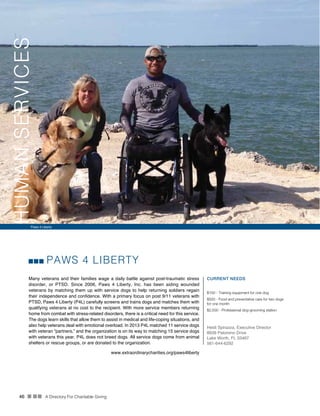 46 n nn A Directory For Charitable Giving
PAWS 4 LIBERTY
Many veterans and their families wage a daily battle against post-traumatic stress
disorder, or PTSD. Since 2006, Paws 4 Liberty, Inc. has been aiding wounded
veterans by matching them up with service dogs to help returning soldiers regain
their independence and confidence. With a primary focus on post 9/11 veterans with
PTSD, Paws 4 Liberty (P4L) carefully screens and trains dogs and matches them with
qualifying veterans at no cost to the recipient. With more service members returning
home from combat with stress-related disorders, there is a critical need for this service.
The dogs learn skills that allow them to assist in medical and life-coping situations, and
also help veterans deal with emotional overload. In 2013 P4L matched 11 service dogs
with veteran “partners,” and the organization is on its way to matching 15 service dogs
with veterans this year. P4L does not breed dogs. All service dogs come from animal
shelters or rescue groups, or are donated to the organization.
CURRENT NEEDS
$100 - Training equipment for one dog
$500 - Food and preventative care for two dogs
for one month
$2,500 - Professional dog-grooming station
Heidi Spirazza, Executive Director
8939 Palomino Drive
Lake Worth, FL 33467
561-644-6292
www.extraordinarycharities.org/paws4liberty
Paws 4 Liberty
HUMANSERVICES
 
