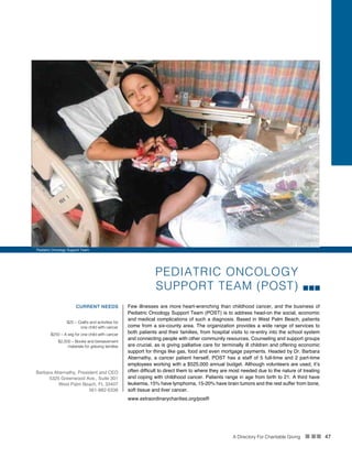 A Directory For Charitable Giving n nn 47
PEDIATRIC ONCOLOGY
SUPPORT TEAM (POST)
Few illnesses are more heart-wrenching than childhood cancer, and the business of
Pediatric Oncology Support Team (POST) is to address head-on the social, economic
and medical complications of such a diagnosis. Based in West Palm Beach, patients
come from a six-county area. The organization provides a wide range of services to
both patients and their families, from hospital visits to re-entry into the school system
and connecting people with other community resources. Counseling and support groups
are crucial, as is giving palliative care for terminally ill children and offering economic
support for things like gas, food and even mortgage payments. Headed by Dr. Barbara
Abernathy, a cancer patient herself, POST has a staff of 5 full-time and 2 part-time
employees working with a $525,000 annual budget. Although volunteers are used, it’s
often difficult to direct them to where they are most needed due to the nature of treating
and coping with childhood cancer. Patients range in age from birth to 21. A third have
leukemia, 15% have lymphoma, 15-20% have brain tumors and the rest suffer from bone,
soft tissue and liver cancer.
www.extraordinarycharities.org/postfl
CURRENT NEEDS
$25 – Crafts and activities for
one child with cancer
$250 – A wig for one child with cancer
$2,500 – Books and bereavement
materials for grieving families
Barbara Abernathy, President and CEO
5325 Greenwood Ave., Suite 301
West Palm Beach, FL 33407
561-882-6336
Pediatric Oncology Support Team
 