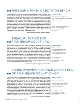 48 n nn A Directory For Charitable Giving
SPEAK UP! FOR KIDS OF
PALM BEACH COUNTY, INC
If you were a child who has been abused, neglected or abandoned by your parents,
wouldn’t you want to have a caring adult speak up for you before a judge decides your
fate? Speak Up! For Kids of Palm Beach County, Inc., is an all-volunteer nonprofit that
provides financial support to the state-funded Guardian Ad Litem (GAL) Program of the
15th Judicial District. In Florida, volunteer GALs serve as the eyes, ears and arms of the
courts, making independent recommendations based on the individual needs of each
child. While there are more than 1,300 abused and neglected children in Palm Beach
County, many more volunteer GALs are needed to serve as their advocates. Since
2008, Speak Up! has recruited, trained, and provided support to the county’s GALs,
enabling these needy children to have a voice in their future. As one volunteer says, “I
became a GAL because I wanted to help children. I wanted to give them hope.” The gift
of GAL is making the difference in children’s lives.
CURRENT NEEDS
$200 - Bed for child
$500 - Laptop/camera for children
to appear in court on video
$700 - Sponsor staff or volunteer
to attend national training seminar
Roger Rich, Director
P.O. Box 1896
West Palm Beach, FL 33401
561-951-2178
www.extraordinarycharities.org/speakupforkidspbc
THE SOUP KITCHEN OF BOYNTON BEACH
The Soup Kitchen (TSK) of Boynton Beach is a great example of how the volunteer spirit
coupled with the generosity of donors and local businesses can positively impact the
community. TSK has been serving hot meals and distributing bags of food to individuals
and families for over 30 years with no federal, state or county funding. It’s open 365
days a year, providing a safe, clean, uplifting environment for guests in need of food
and fellowship. TSK serves over 700 hot meals a day and distributes 120 grocery bags
containing meat, rice, canned goods and other items. Thanks to the efforts of 200+
dedicated volunteers and a four-person staff, it operates extremely efficiently, providing
a complete hot meal for an average of $1.26. TSK also collects and distributes free
clothing. In addition, TSK provides a weekly educational program, Taking Care of Our
Babies, which offers information to pregnant women and mothers with young children.
The classes are offered in English, Spanish and Creole.
CURRENT NEEDS
$350 - Commercial grade coffee machine
$500 - Commercial grade soup cooker and warmer
$2,200 – New flooring
Enrique Zuanetto, Executive Director
8645 W. Boynton Beach Blvd.
Boynton Beach, FL 33472
561-732-7595
www.extraordinarycharities.org/thesoupkitchen
YOUNG WOMEN’S CHRISTIAN ASSOCIATION
OF PALM BEACH COUNTY (YWCA)
“Eliminating racism, empowering women and promoting peace, justice, freedom and
dignity for all,” is the powerful mission of the Young Women’s Christian Association of
Palm Beach County (YWCA). Since 1917, the YWCA has been meeting the changing
needs of women, children and families, improving thousands of lives through the
decades. Today, the YWCA provides safe places for women and girls, builds strong
women leaders, and serves as a staunch advocate for civil rights. Women in crisis find
refuge at Harmony House, a 63-bed domestic violence shelter in West Palm Beach,
and transitional housing in the western Glades area for homeless mothers and their
children. The YWCA offers daycare programs for working parents, violence education
programs for school-age children, and health and fitness activities for all ages. Its
weekly Y-Girls afterschool program provides support for 8 to 15 year-old girls in the
Glades communities. While women come to the YMCA for many reasons, they leave
with a renewed spirit, new skills, and better lives.
CURRENT NEEDS
$300 - 10 comforters for beds
in domestic violence shelter
$1,000 - 50 cases of diapers for infants
in the shelter and transitional housing
$2,400 - 34 infant strollers
Suzanne Turner, CEO
1016 North Dixie Highway
West Palm Beach, FL 33401
561-640-0050
www.extraordinarycharities.org/YWCA
 