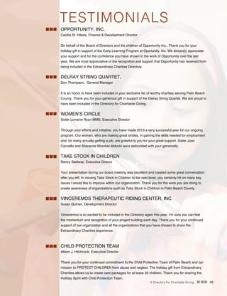 A Directory For Charitable Giving n nn 49
OPPORTUNITY, INC.
Cecilia St. Hilaire, Finance & Development Director
On behalf of the Board of Directors and the children of Opportunity Inc., Thank you for your
holiday gift in support of the Early Learning Program at Oportunity, Inc. We sincerely appreciate
your support and for the confidence you have shown in the work of Opportunity over the last
year. We are most appreciative of the recognition and support that Opportunity has received from
being included in the Extraordinary Charities Directory.
DELRAY STRING QUARTET,
Don Thompson, General Manager
It is an honor to have been included in your exclusive list of worthy charities serving Palm Beach
County. Thank you for your generous gift in support of the Delray String Quartet. We are proud to
have been included in the Directory for Charitable Giving.
WOMEN’S CIRCLE
Sister Lorraine Ryan MMS, Executive Director
Through your efforts and initiative, you have made 2013 a very successful year for our ongoing
program. Our women, who are making great strides, in gaining the skills needed for employment
and, for many actually getting a job, are grateful to you for your great support. Sister Joan
Carusillo and Sharanda Shankar-Alducin were astounded with your generosity.
TAKE STOCK IN CHILDREN
Nancy Stellway, Executive Direcor
Your presentation during our board meeting was excellent and created some great conversation
after you left. In moving Take Stock in Children to the next level, you certainly hit on many key
issues I would like to improve within our organization. Thank you for the work you are doing to
create awareness of organizations such as Take Stock in Children in Palm Beach County.
VINCEREMOS THERAPEUTIC RIDING CENTER, INC.
Susan Guinan, Development Director
Vinceremos is so excited to be included in the Directory again this year. I’m sure you can feel
the momentum and recognition of your project building each day. Thank you for your continued
support of our organization and all the organizations that you have chosen to share the
Extraordinary Charities experience.
CHILD PROTECTION TEAM
Alison J. Hitchcock, Executive Director
Thank you for your continued commitment to the Child Protection Team of Palm Beach and our
mission to PROTECT CHILDREN from abuse and neglect. The holiday gift from Extraordinary
Charities allows us to create care packages for at lease 50 children. Thank you for sharing the
Holiday Spirit with Child Protection Team.
TESTIMONIALS
 