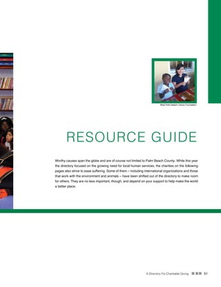 A Directory For Charitable Giving n nn 51
RESOURCE GUIDE
West Palm Beach Library Foundation
Worthy causes span the globe and are of course not limited to Palm Beach County. While this year
the directory focused on the growing need for local human services, the charities on the following
pages also strive to ease suffering. Some of them – including international organizations and those
that work with the environment and animals – have been shifted out of the directory to make room
for others. They are no less important, though, and depend on your support to help make the world
a better place.
 