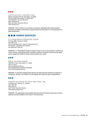 A Directory For Charitable Giving n nn 55
n n n
YOUTH ACTIVITY CENTER (YAC)
9400 W. Palmetto Park Rd. Boca Raton, FL 33428
PO Box 970873, Boca Raton, FL 33497-0873
(561) 305-0074 Fax: 561 883-9124
www.YACboca.org
Ellen Joy Vahab, Executive Director
info@YACboca.org
MISSION: YAC’s mission is to provide an enriching, affordable after-school program
promoting academic achievement, physical fitness and life skills in a nurturing resource-
filled environment.
n n n HUMAN SERVICES
211 PALM BEACH/TREASURE COAST
P.O. Box 3588, Lantana, FL 33465	
(561) 383-1144
www.211palmbeach.org – www.211treasurecoast.org	
Kori Stewart – Developmental Assistant
kori.stewart@211pbtc.org
MISSION: 211 Palm Beach/Treasure Coast’s mission is to connect people to services 24
hours a day by understanding their individual emotional, financial and community needs
and to support the health & human service system as a whole.
n n n
BOCA HELPING HANDS
1500 NW 1st
Court, Boca Raton, FL 33432
(561) 417-0913
www.bocahelpinghands.org
Karen Swedenborg, Development Manager
Karen@bocahelpinghands.org
MISSION: To provide compassionate service through food and assistance programs to
individuals, families, and children to instill dignity and break the cycle of dependence.
n n n
CANCER ALLIANCE OF HELP AND HOPE, INC.
15 Shady Lane, Tequesta, FL 333469
(561) 748-7227
www.cahh.org
Jean Fischer, Executive Director
canceralliance@gmail.com
MISSION: An organization that provides financial and informational resources to cancer
patients and their families to fill a need in the community.
 