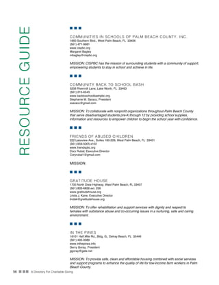 56 n nn A Directory For Charitable Giving
n n n
COMMUNITIES IN SCHOOLS OF PALM BEACH COUNTY, INC.
1660 Southern Blvd., West Palm Beach, FL 33406
(561) 471-9681
www.cispbc.org
Margaret Bagley
mbagley@cispbc.org
MISSION: CISPBC has the mission of surrounding students with a community of support,
empowering students to stay in school and achieve in life.
n n n
COMMUNITY BACK TO SCHOOL BASH
5206 Rivermill Lane, Lake Worth, FL 33463
(561) 215-6543
www.backtoschoolbashpbc.org
Stephanie M. Saraco, President
ssaraco@gmail.com
MISSION: To collaborate with nonprofit organizations throughout Palm Beach County
that serve disadvantaged students pre-K through 12 by providing school supplies,
information and resources to empower children to begin the school year with confidence.
n n n
FRIENDS OF ABUSED CHILDREN
222 Lakeview Ave., Suites 160-209, West Palm Beach, FL 33401
(561) 659-5005 x102
www.friendspbc.org
Cory Rubal, Executive Director
Coryrubal1@gmail.com
MISSION:
n n n
GRATITUDE HOUSE
1700 North Dixie Highway, West Palm Beach, FL 33407
(561) 833-6826 ext. 226
www.gratitudehouse.org
Linda J. Kane, Executive Director
lindak@gratitudehouse.org
MISSION: To offer rehabilitation and support services with dignity and respect to
females with substance abuse and co-occurring issues in a nurturing, safe and caring
environment.
n n n
IN THE PINES
16101 Half Mile Rd., Bldg. G., Delray Beach, FL 33446
(561) 495-0089
www.inthepines.info
Gerry Goray, President
ggoray@gate.net
MISSION: To provide safe, clean and affordable housing combined with social services
and support programs to enhance the quality of life for low-income farm workers in Palm
Beach County.
RESOURCEGUIDE
 