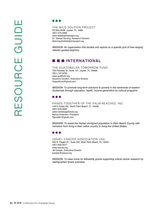 60 n nn A Directory For Charitable Giving
n n n
THE WILD DOLPHIN PROJECT
PO Box 8436, Jupiter, FL 3468
(561) 575-5660
www.wilddolphinproject.org
Dr. Denise Herzing, Research Director
dherzing@wilddolphinproject.org
MISSION: An organization that studies and reports on a specific pod of free-ranging
Atlantic spotted dolphins.
n n n INTERNATIONAL
THE GUATEMALAN TOMORROW FUND
759 Parkway St., Suite 101, Jupiter, FL 33469
(561) 747-9790
www.guatfund.org
Suzanne Cordero, Executive Director
theguatfund@gmail.com
MISSION: To promote long-term solutions to poverty in the rainforests of eastern
Guatemala through education, health, income-generation an cultural programs.
n n n
HANDS TOGETHER OF THE PALM BEACHES, INC.
12415 Indian Rd., North Palm Beach, FL 33408
(561) 676-5822
www.handstogetherpb.org
Nancy Anderson, President
Rjana561@gmail.com
MISSION: To assist the Haitian immigrant population in Palm Beach County with
transition from living in their native country to living the United States.
n n n
ISRAEL CANCER ASSOCIATION USA
525 S. Flagler Dr., Suite 202, West Palm Beach, FL 33401
(561) 832-9277
www.icausa.org
Jill Cooper, Executive Director
jcooper@icausa.org
MISSION: To raise funds for fellowship grants supporting critical cancer research by
distinguished Israeli scientists.
RESOURCEGUIDE
 