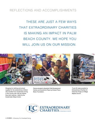 4 n nn A Directory For Charitable Giving
REFLECTIONS AND ACCOMPLISHMENTS
Truck lift made possible by
Extraordinary Charities for
Feed the Hungry at Village
Baptist Church.
Shopping for clothing and school
supplies for the extraordinary children
who traveled from Guatemala arriving
in this country with only the clothes
they were wearing - aided by the
Guatemalan-Maya Center.
Pianos donated to Apostolic Child Development
Center and Grandma’s Place by Kretzer Piano
Music Foundation.
THESE ARE JUST A FEW WAYS
THAT EXTRAORDINARY CHARITIES
IS MAKING AN IMPACT IN PALM
BEACH COUNTY. WE HOPE YOU
WILL JOIN US ON OUR MISSION.
 
