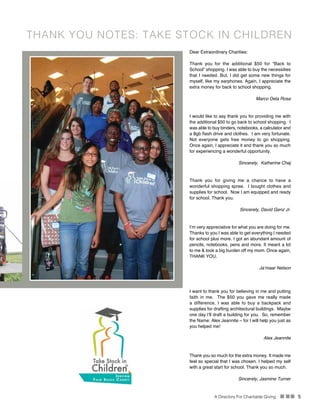 A Directory For Charitable Giving n nn 5
Dear Extraordinary Charities:
Thank you for the additional $50 for “Back to
School” shopping. I was able to buy the necessities
that I needed. But, I did get some new things for
myself, like my earphones. Again, I appreciate the
extra money for back to school shopping.
Marco Dela Rosa
I would like to say thank you for providing me with
the additional $50 to go back to school shopping. I
was able to buy binders, notebooks, a calculator and
a 8gb flash drive and clothes. I am very fortunate.
Not everyone gets free money to go shopping.
Once again, I appreciate it and thank you so much
for experiencing a wonderful opportunity.
Sincerely, Katherine Chaj
Thank you for giving me a chance to have a
wonderful shopping spree. I bought clothes and
supplies for school. Now I am equipped and ready
for school. Thank you.
Sincerely, David Genz Jr.
I’m very appreciative for what you are doing for me.
Thanks to you I was able to get everything I needed
for school plus more. I got an abundant amount of
pencils, notebooks, pens and more. It meant a lot
to me & took a big burden off my mom. Once again,
THANK YOU.
Ja’maar Nelson
I want to thank you for believing in me and putting
faith in me. The $50 you gave me really made
a difference, I was able to buy a backpack and
supplies for drafting architectural buildings. Maybe
one day I’ll draft a building for you. So, remember
the Name: Alex Jeannite – for I will help you just as
you helped me!
Alex Jeannite
Thank you so much for the extra money. It made me
feel so special that I was chosen. I helped my self
with a great start for school. Thank you so much.
Sincerely, Jasmine Turner
THANK YOU NOTES: TAKE STOCK IN CHILDREN
Students from Take Stock in Children shop at Target for supplies.
 