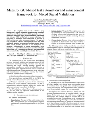 Maestro: GUI-based test automation and management
framework for Mixed Signal Validation
Hardik Patel, Kapil Dalal, Ying Xu
Mixed Signal Audio Validation Group
Cirrus Logic, Austin, USA
Hardik.Patel@cirrus.com, Kapil.Dalal@cirrus.com, Ying.Xu@cirrus.com
Abstract— The amplifier team of the validation group
implemented a new test automation and management framework
named Maestro. The main features of this approach are: a) Test
and project information stored in configuration files b) Graphical
User Interface (GUI) in MATLAB to process and display this
information c) Validation scripts underneath, in the form of
MATLAB functions and/or measurement classes. This approach
leads to significant reduction in testing time by about 66%, while
making the validation infrastructure reusable across any project.
Other benefits include: abstraction of test development and
execution, standardization of testing methodologies across
projects, and a system for monitoring test execution and logging
measurement data. Principles of this approach and the significant
enhancements it offers are briefly discussed in this abstract.
Keywords - Mixed-Signal validation, test infrastructure,
MATLAB scripts, automation, GUI, measurement class
I. INTRODUCTION
The validation team of the Mixed Signal Audio Group
performs functional validation and characterization of high
performance mixed-signal analog converters, Class D power
amplifiers and digital interface products. Manual and
automated test procedures are used to this effect. There was an
ongoing effort by the amplifier validation team to achieve code
reuse by changing the software architecture of the test scripts
and standardization of interfaces. Maestro, the resultant
framework, has three essential components:
a) Configuration files with project and test information
b) A graphical user interface (GUI) in MATLAB that
visually presents this information to the test operator
c) Wrappers underneath to process the test information,
interface with various endpoints (Device Under Test (DUT),
test equipment, validation platform (EEB), etc), monitor and
update test status and log results to the database
The GUI as the front-end and the new software structure as
the back-end leads to significant improvements in the
validation method workflow.
II. BACKGROUND AND METHODOLOGY
Any test script has three parts:
 Setup Section: This part of the script configures the
DUT and equipments used for testing (power supplies,
oscilloscopes, measurement equipments) for the current
test.
 Perform Section: This part of the script executes tests
by controlling the test equipment and DUT, generates
test input patterns, takes measurements and saves the
results. It is also responsible for monitoring the status
of tests under execution.
 Cleanup Section: This part of the script restores the test
equipments to their baseline state. This could be a
result of an unexpected or normal exit of the test script.
The following sections briefly describe the conventional
validation approach and the significant improvements made by
using the Maestro code re-use model (a.k.a. new style).
Figure 1. Code Snippets representing the conventional old-style approach
and the Maestro Code Re-Use Solution
A. Conventional Validation Approach
In this approach, the tests were implemented in procedural
style. Each test had a mix of setup steps: some common across
all other tests, others very specific to the current measurement.
During data collection, test conditions were edited in each test
script. Hence, multiple wrapper files were necessitated.
This approach had numerous drawbacks. Firstly, tests with
different conditions could not be executed together. Thus, to
change the test-script to be run would require wrapper-file
modifications. The common setups for each test had to be
repeatedly implemented. A single change in the common setup
necessitated the editing of multiple function files. In addition,
this process had the potential of introducing bugs into the test
script due to human oversight. Most importantly, it was not
easy to port existing tests from one project to another as device
information was a part of the test script. Also, common setups
function old_style()
total_time=0;s=0;p=0;cl=0;
for A=[0 1 2]
for B=[4 5 6]
for C=[7 8 9 10]
% call measurement
% function here
disp(' Setup...');
s=s+1;
disp(' Perform...');
p=p+1;
disp(' Cleanup...');
cl=cl+1;
end
end
End
total_time=s+p+cl;
function new_style(measobj,
conds)
total_time=0;
s=0;p=0;cl=0;
measobj.setup(); % s=1;
s=1;
for A= conds_A %[0 1 2]
for B=conds_B % [4 5 6]
for C=conds_C % [7 8 9 10]
px=measobj.perform(); %1
p=p+1;
end
end
end
measobj.cleanup(); % cl=1;
total_time=1+p+1; %1/3rd
runtime
 