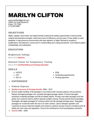 MARILYN CLIFTON
arachnaclifton5@gmail.com
16930 Live Oak Square Dr.
Porter, TX 77365
(713) 854-4662
OBJECTIVES
Highly capable, resourceful, and detail-oriented professional seeking opportunities to demonstrate
medical administrative strengths. Solid track record of efficiency and accurate. Proven ability to meet
deadlines in high-pressure environments with keen attention to detail. Backed by academic
qualifications and extensive course work in medical billing and coding procedures. Committed to patient
confidentiality and satisfaction.
EDUCATION
Brightwood College
March 2016 Diploma
National Center for Competency Testing
March 2016 Certified Billing and Coding Specialist
SKILLS
 HCPCS  EOB
 CPT  Scheduling appointments
 ICD-10  Posting payments
 EXPERIENCE
 Federal Express
 Quality Assurance & Package Handler 2008 – 2015
 Ensure quality handling of all packages in accordance with company policies and procedures.
Repack damaged packages and complete damaged package reports. Process damaged
hazardous materials packages and file all related reports. Process over label packages and over
goods and customer returns; perform general problem solving. Process parcel returns packages.
Investigate damaged packages for missing content and file package damage report. Segregate
packages for movement within the hub or to other carriers. Liaison between operation and
customers to ensure shipment integrity and enhance customer service. Ensure compliance with all
safety and work rules and regulations. Ensure the maintenance of all housekeeping standards.
 Courier 2005 – 2008
 