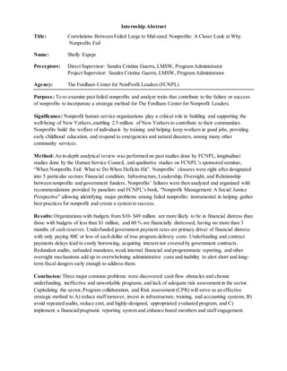 Internship Abstract
Title: Correlations Between Failed Large to Mid-sized Nonprofits: A Closer Look at Why
Nonprofits Fail
Name: Shelly Espejo
Preceptors: Direct Supervisor: Sandra Cristina Guerra, LMSW, Program Administrator
Project Supervisor: Sandra Cristina Guerra, LMSW, Program Administrator
Agency: The Fordham Center for NonProfit Leaders (FCNPL)
Purpose: To re-examine past failed nonprofits and analyze traits that contribute to the failure or success
of nonprofits to incorporate a strategic method for The Fordham Center for Nonprofit Leaders.
Significance: Nonprofit human service organizations play a critical role in building and supporting the
well-being of New Yorkers,enabling 2.5 million of New Yorkers to contribute to their communities.
Nonprofits build the welfare of individuals by training and helping keep workers in good jobs, providing
early childhood education, and respond to emergencies and natural disasters, among many other
community services.
Method: An in-depth analytical review was performed on past studies done by FCNPL,longitudinal
studies done by the Human Service Council, and qualitative studies on FCNPL’s sponsored seminar,
“When Nonprofits Fail: What to Do When Deficits Hit”. Nonprofits’ closures were right after designated
into 5 particular sectors: Financial condition, Infrastructure,Leadership, Oversight, and Relationship
between nonprofits and government funders. Nonprofits’ failures were then analyzed and organized with
recommendations provided by panelists and FCNPL’s book, “Nonprofit Management: A Social Justice
Perspective” allowing identifying major problems among failed nonprofits: instrumental in helping gather
best practices for nonprofit and create a system to success.
Results: Organizations with budgets from $10- $49 million are more likely to be in financial distress than
those with budgets of less than $1 million, and 60 % are financially distressed, having no more than 3
months of cash reserves. Underfunded government payment rates are primary driver of financial distress
with only paying 80₵ or less of each dollar of true program delivery costs. Underfunding and contract
payments delays lead to costly borrowing, acquiring interest not covered by government contracts.
Redundant audits, unfunded mandates,weak internal financial and programmatic reporting, and other
oversight mechanisms add up to overwhelming administrative costs and inability to alert short and long-
term fiscal dangers early enough to address them.
Conclusion: Three major common problems were discovered: cash flow obstacles and chronic
underfunding, ineffective and unworkable programs, and lack of adequate risk assessment in the sector.
Capitalizing the sector,Program collaboration, and Risk assessment (CPR) will serve as an effective
strategic method to A) reduce staff turnover, invest in infrastructure, training, and accounting systems, B)
avoid repeated audits, reduce cost, and highly-designed, appropriated evaluated program, and C)
implement a financial/pragmatic reporting system and enhance board members and staff engagement.
 